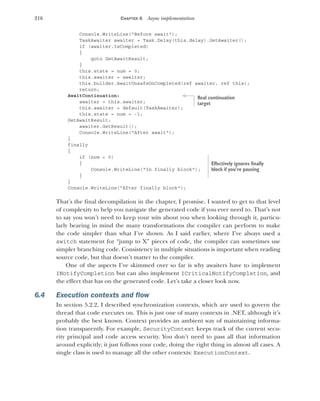 216 CHAPTER 6 Async implementation
Console.WriteLine("Before await");
TaskAwaiter awaiter = Task.Delay(this.delay).GetAwaiter();
if (awaiter.IsCompleted)
{
goto GetAwaitResult;
}
this.state = num = 0;
this.awaiter = awaiter;
this.builder.AwaitUnsafeOnCompleted(ref awaiter, ref this);
return;
AwaitContinuation:
awaiter = this.awaiter;
this.awaiter = default(TaskAwaiter);
this.state = num = -1;
GetAwaitResult:
awaiter.GetResult();
Console.WriteLine("After await");
}
finally
{
if (num < 0)
{
Console.WriteLine("In finally block");
}
}
Console.WriteLine("After finally block");
That’s the final decompilation in the chapter, I promise. I wanted to get to that level
of complexity to help you navigate the generated code if you ever need to. That’s not
to say you won’t need to keep your wits about you when looking through it, particu-
larly bearing in mind the many transformations the compiler can perform to make
the code simpler than what I’ve shown. As I said earlier, where I’ve always used a
switch statement for “jump to X” pieces of code, the compiler can sometimes use
simpler branching code. Consistency in multiple situations is important when reading
source code, but that doesn’t matter to the compiler.
One of the aspects I’ve skimmed over so far is why awaiters have to implement
INotifyCompletion but can also implement ICriticalNotifyCompletion, and
the effect that has on the generated code. Let’s take a closer look now.
6.4 Execution contexts and flow
In section 5.2.2, I described synchronization contexts, which are used to govern the
thread that code executes on. This is just one of many contexts in .NET, although it’s
probably the best known. Context provides an ambient way of maintaining informa-
tion transparently. For example, SecurityContext keeps track of the current secu-
rity principal and code access security. You don’t need to pass all that information
around explicitly; it just follows your code, doing the right thing in almost all cases. A
single class is used to manage all the other contexts: ExecutionContext.
Real continuation
target
Effectively ignores finally
block if you’re pausing
 