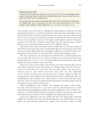 217
Execution contexts and flow
As a reminder, Task and Task<T> manage the synchronization context for any tasks
being awaited. If you’re on a UI thread and you await a task, the continuation of your
async method will be executed on the UI thread, too. You can opt out of that by using
Task.ConfigureAwait. You need that in order to explicitly say “I know I don’t need
the rest of my method to execute in the same synchronization context.” Execution
contexts aren’t like that; you pretty much always want the same execution context
when your async method continues, even if it’s on a different thread.
This preservation of the execution context is called flow. An execution context is
said to flow across await expressions, meaning that all your code operates in the same
execution context. What makes sure that happens? Well, AsyncTaskMethodBuilder
always does, and TaskAwaiter sometimes does. This is where things get tricky.
The INotifyCompletion.OnCompleted method is just a normal method; any-
one can call it. By contrast, ICriticalNotifyCompletion.UnsafeOnCompleted is
marked with [SecurityCritical]. It can be called only by trusted code, such as the
framework’s AsyncTaskMethodBuilder class.
If you ever write your own awaiter class and you care about running code correctly
and safely in partially trusted environments, you should ensure that your INotify-
Completion.OnCompleted code flows the execution context (via Execution-
Context.Capture and ExecutionContext.Run). You can also implement
ICriticalNotifyCompletion and not flow the execution context in that case,
trusting that the async infrastructure will already have done so. Effectively, this is an
optimization for the common case in which awaiters are used only by the async infra-
structure. There’s no point in capturing and restoring the execution context twice in
cases where you can safely do it only once.
When compiling an async method, the compiler will create a call to either
builder.AwaitOnCompleted or builder.AwaitUnsafeOnCompleted at each
await expression, depending on whether the awaiter implements ICriticalNotify-
Completion. Those builder methods are generic and have constraints to ensure that
the awaiters that are passed into them implement the appropriate interface.
If you ever implement your own custom task type (and again, that’s extremely
unlikely for anything other than educational purposes), you should follow the same
pattern as AsyncTaskMethodBuilder: capture the execution context in both
Deep and scary stuff
I almost didn’t include this section. It’s at the very limits of my knowledge about
async. If you ever need to know the intimate details, you’ll want to know far more
about the topic than I’ve included here.
I’ve covered this at all only because otherwise there’d be no explanation whatsoever
for having both AwaitOnCompleted and AwaitUnsafeOnCompleted in the
builder or why awaiters usually implement ICriticalNotifyCompletion.
 