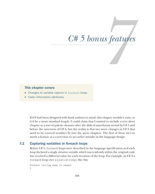 220
C# 5 bonus features
If C# had been designed with book authors in mind, this chapter wouldn’t exist, or
it’d be a more standard length. I could claim that I wanted to include a very short
chapter as a sort of palette cleanser after the dish of asynchrony served by C# 5 and
before the sweetness of C# 6, but the reality is that two more changes in C# 5 that
need to be covered wouldn’t fit into the async chapters. The first of these isn’t so
much a feature as a correction to an earlier mistake in the language design.
7.1 Capturing variables in foreach loops
Before C# 5, foreach loops were described in the language specification as if each
loop declared a single iteration variable, which was read-only within the original code
but received a different value for each iteration of the loop. For example, in C# 3 a
foreach loop over a List<string> like this
foreach (string name in names)
{
This chapter covers
 Changes to variable capture in foreach loops
 Caller information attributes
 