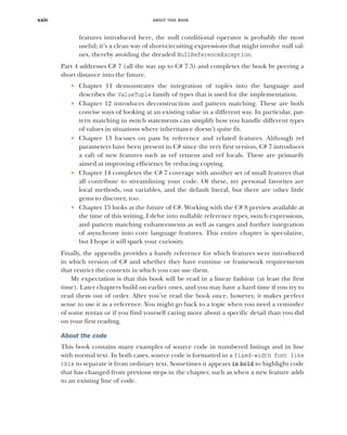 ABOUT THIS BOOK
xxiv
features introduced here, the null conditional operator is probably the most
useful; it’s a clean way of short-circuiting expressions that might involve null val-
ues, thereby avoiding the dreaded NullReferenceException.
Part 4 addresses C# 7 (all the way up to C# 7.3) and completes the book by peering a
short distance into the future.
 Chapter 11 demonstrates the integration of tuples into the language and
describes the ValueTuple family of types that is used for the implementation.
 Chapter 12 introduces deconstruction and pattern matching. These are both
concise ways of looking at an existing value in a different way. In particular, pat-
tern matching in switch statements can simplify how you handle different types
of values in situations where inheritance doesn’t quite fit.
 Chapter 13 focuses on pass by reference and related features. Although ref
parameters have been present in C# since the very first version, C# 7 introduces
a raft of new features such as ref returns and ref locals. These are primarily
aimed at improving efficiency by reducing copying.
 Chapter 14 completes the C# 7 coverage with another set of small features that
all contribute to streamlining your code. Of these, my personal favorites are
local methods, out variables, and the default literal, but there are other little
gems to discover, too.
 Chapter 15 looks at the future of C#. Working with the C# 8 preview available at
the time of this writing, I delve into nullable reference types, switch expressions,
and pattern matching enhancements as well as ranges and further integration
of asynchrony into core language features. This entire chapter is speculative,
but I hope it will spark your curiosity.
Finally, the appendix provides a handy reference for which features were introduced
in which version of C# and whether they have runtime or framework requirements
that restrict the contexts in which you can use them.
My expectation is that this book will be read in a linear fashion (at least the first
time). Later chapters build on earlier ones, and you may have a hard time if you try to
read them out of order. After you’ve read the book once, however, it makes perfect
sense to use it as a reference. You might go back to a topic when you need a reminder
of some syntax or if you find yourself caring more about a specific detail than you did
on your first reading.
About the code
This book contains many examples of source code in numbered listings and in line
with normal text. In both cases, source code is formatted in a fixed-width font like
this to separate it from ordinary text. Sometimes it appears in bold to highlight code
that has changed from previous steps in the chapter, such as when a new feature adds
to an existing line of code.
 