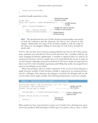 221
Capturing variables in foreach loops
Console.WriteLine(name);
}
would be broadly equivalent to this:
string name;
using (var iterator = names.GetEnumerator())
{
while (iterator.MoveNext())
{
name = iterator.Current;
Console.WriteLine(name);
}
}
NOTE The specification has a lot of other details around possible conversions
of both the collection and the elements, but they’re not relevant to this
change. Additionally, the scope of the iteration variable is only the scope of
the loop; you can imagine adding an extra pair of curly braces around the
whole code.
In C# 1, this was fine, but it started causing problems way back in C# 2 when anony-
mous methods were introduced. That was the first time that a variable could be cap-
tured, changing its lifetime significantly. A variable is captured when it’s used in an
anonymous function, and the compiler has to do work behind the scenes to make its
use feel natural. Although anonymous methods in C# 2 were useful, my impression is
that it was C# 3, with its lambda expressions and LINQ, that really encouraged devel-
opers to use delegates more widely.
What’s the problem with our earlier expansion of the foreach loop using just a
single iteration variable? If that iteration variable is captured in an anonymous func-
tion for a delegate, then whenever the delegate is invoked, the delegate will use the
current value of that single variable. The following listing shows a concrete example.
List<string> names = new List<string> { "x", "y", "z" };
var actions = new List<Action>();
foreach (string name in names)
{
actions.Add(() => Console.WriteLine(name));
}
foreach (Action action in actions)
{
action();
}
What would you have expected that to print out if I hadn’t been drawing your atten-
tion to the problem? Most developers would expect it to print x, then y, then z. That’s
Listing 7.1 Capturing the iteration variable in a foreach loop
Declaration of single
iteration variable
Invisible iterator
variable
Assigns new value to iteration
variable on each iteration
Original body of
the foreach loop
Iterates over the
list of names
Creates a delegate that
captures name
Executes all
the delegates
 