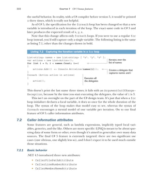 222 CHAPTER 7 C# 5 bonus features
the useful behavior. In reality, with a C# compiler before version 5, it would’ve printed
z three times, which is really not helpful.
As of C# 5, the specification for the foreach loop has been changed so that a new
variable is introduced in each iteration of the loop. The exact same code in C# 5 and
later produces the expected result of x, y, z.
Note that this change affects only foreach loops. If you were to use a regular for
loop instead, you’d still capture only a single variable. The following listing is the same
as listing 7.1, other than the changes shown in bold.
List<string> names = new List<string> { "x", "y", "z" };
var actions = new List<Action>();
for (int i = 0; i < names.Count; i++)
{
actions.Add(() => Console.WriteLine(names[i]));
}
foreach (Action action in actions)
{
action();
}
This doesn’t print the last name three times; it fails with an ArgumentOutOfRange-
Exception, because by the time you start executing the delegates, the value of i is 3.
This isn’t an oversight on the part of the C# design team. It’s just that when a for
loop initializer declares a local variable, it does so once for the whole duration of the
loop. The syntax of the loop makes that model easy to see, whereas the syntax of
foreach encourages a mental model of one variable per iteration. On to our final
feature of C# 5: caller information attributes.
7.2 Caller information attributes
Some features are general, such as lambda expressions, implicitly typed local vari-
ables, generics, and the like. Others are more specific: LINQ is meant to be about que-
rying data of some form or other, even though it’s aimed to generalize over many data
sources. The final C# 5 feature is extremely targeted: there are two significant use
cases (one obvious, one slightly less so), and I don’t expect it to be used much outside
those situations.
7.2.1 Basic behavior
.NET 4.5 introduced three new attributes:
 CallerFilePathAttribute
 CallerLineNumberAttribute
 CallerMemberNameAttribute
Listing 7.2 Capturing the iteration variable in a for loop
Iterates over the
list of names
Creates a delegate that
captures names and i
Executes all
the delegates
 