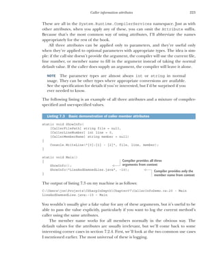 223
Caller information attributes
These are all in the System.Runtime.CompilerServices namespace. Just as with
other attributes, when you apply any of these, you can omit the Attribute suffix.
Because that’s the most common way of using attributes, I’ll abbreviate the names
appropriately for the rest of the book.
All three attributes can be applied only to parameters, and they’re useful only
when they’re applied to optional parameters with appropriate types. The idea is sim-
ple: if the call site doesn’t provide the argument, the compiler will use the current file,
line number, or member name to fill in the argument instead of taking the normal
default value. If the caller does supply an argument, the compiler will leave it alone.
NOTE The parameter types are almost always int or string in normal
usage. They can be other types where appropriate conversions are available.
See the specification for details if you’re interested, but I’d be surprised if you
ever needed to know.
The following listing is an example of all three attributes and a mixture of compiler-
specified and user-specified values.
static void ShowInfo(
[CallerFilePath] string file = null,
[CallerLineNumber] int line = 0,
[CallerMemberName] string member = null)
{
Console.WriteLine("{0}:{1} - {2}", file, line, member);
}
static void Main()
{
ShowInfo();
ShowInfo("LiesAndDamnedLies.java", -10);
}
The output of listing 7.3 on my machine is as follows:
C:UsersjonProjectsCSharpInDepthChapter07CallerInfoDemo.cs:20 - Main
LiesAndDamnedLies.java:-10 – Main
You wouldn’t usually give a fake value for any of these arguments, but it’s useful to be
able to pass the value explicitly, particularly if you want to log the current method’s
caller using the same attributes.
The member name works for all members normally in the obvious way. The
default values for the attributes are usually irrelevant, but we’ll come back to some
interesting corner cases in section 7.2.4. First, we’ll look at the two common use cases
I mentioned earlier. The most universal of these is logging.
Listing 7.3 Basic demonstration of caller member attributes
Compiler provides all three
arguments from context
Compiler provides only the
member name from context
 
