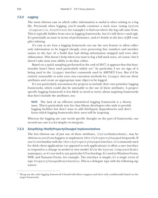 224 CHAPTER 7 C# 5 bonus features
7.2.2 Logging
The most obvious case in which caller information is useful is when writing to a log
file. Previously when logging, you’d usually construct a stack trace (using System
.Diagnostics.StackTrace, for example) to find out where the log call came from.
This is typically hidden from view in logging frameworks, but it’s still there—and ugly.
It’s potentially an issue in terms of performance, and it’s brittle in the face of JIT com-
piler inlining.
It’s easy to see how a logging framework can use the new feature to allow caller-
only information to be logged cheaply, even preserving line numbers and member
names in the face of a build that had debug information stripped and even after
obfuscation. This doesn’t help when you want to log a full stack trace, of course, but it
doesn’t take away your ability to do that, either.
Based on a quick sampling performed at the end of 2017, it appears that this func-
tionality hasn’t been used particularly widely yet.1
In particular, I see no sign of it
being used in the ILogger interface commonly used in ASP.NET Core. But it’d be
entirely reasonable to write your own extension methods for ILogger that use these
attributes and create an appropriate state object to be logged.
It’s not particularly uncommon for projects to include their own primitive logging
frameworks, which could also be amenable to the use of these attributes. A project-
specific logging framework is less likely to need to worry about targeting frameworks
that don’t include the attributes, too.
NOTE The lack of an efficient system-level logging framework is a thorny
issue. This is particularly true for class library developers who wish to provide
logging facilities but don’t want to add third-party dependencies and don’t
know which logging frameworks their users will be targeting.
Whereas the logging use case needs specific thought on the part of frameworks, our
second use case is a lot simpler to integrate.
7.2.3 Simplifying INotifyPropertyChanged implementations
The less obvious use of just one of these attributes, [CallerMemberName], may be
obvious to you if you happen to implement INotifyPropertyChanged frequently. If
you’re not familiar with the INotifyPropertyChanged interface, it’s commonly used
for thick client applications (as opposed to web applications) to allow a user interface
to respond to a change in model or view model. It’s in the System.ComponentModel
namespace, so it’s not tied to any particular UI technology. It’s used in Windows Forms,
WPF, and Xamarin Forms, for example. The interface is simple; it’s a single event of
type PropertyChangedEventHandler. This is a delegate type with the following sig-
nature:
1
NLog was the only logging framework I found with direct support and then only conditionally based on the
target framework.
 