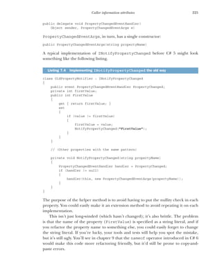 225
Caller information attributes
public delegate void PropertyChangedEventHandler(
Object sender, PropertyChangedEventArgs e)
PropertyChangedEventArgs, in turn, has a single constructor:
public PropertyChangedEventArgs(string propertyName)
A typical implementation of INotifyPropertyChanged before C# 5 might look
something like the following listing.
class OldPropertyNotifier : INotifyPropertyChanged
{
public event PropertyChangedEventHandler PropertyChanged;
private int firstValue;
public int FirstValue
{
get { return firstValue; }
set
{
if (value != firstValue)
{
firstValue = value;
NotifyPropertyChanged("FirstValue");
}
}
}
// (Other properties with the same pattern)
private void NotifyPropertyChanged(string propertyName)
{
PropertyChangedEventHandler handler = PropertyChanged;
if (handler != null)
{
handler(this, new PropertyChangedEventArgs(propertyName));
}
}
}
The purpose of the helper method is to avoid having to put the nullity check in each
property. You could easily make it an extension method to avoid repeating it on each
implementation.
This isn’t just long-winded (which hasn’t changed); it’s also brittle. The problem
is that the name of the property (FirstValue) is specified as a string literal, and if
you refactor the property name to something else, you could easily forget to change
the string literal. If you’re lucky, your tools and tests will help you spot the mistake,
but it’s still ugly. You’ll see in chapter 9 that the nameof operator introduced in C# 6
would make this code more refactoring friendly, but it’d still be prone to copy-and-
paste errors.
Listing 7.4 Implementing INotifyPropertyChanged the old way
 