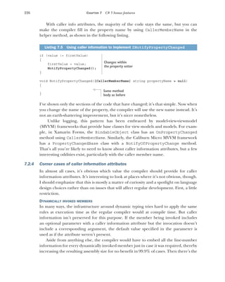 226 CHAPTER 7 C# 5 bonus features
With caller info attributes, the majority of the code stays the same, but you can
make the compiler fill in the property name by using CallerMemberName in the
helper method, as shown in the following listing.
if (value != firstValue)
{
firstValue = value;
NotifyPropertyChanged();
}
void NotifyPropertyChanged([CallerMemberName] string propertyName = null)
{
}
I’ve shown only the sections of the code that have changed; it’s that simple. Now when
you change the name of the property, the compiler will use the new name instead. It’s
not an earth-shattering improvement, but it’s nicer nonetheless.
Unlike logging, this pattern has been embraced by model-view-viewmodel
(MVVM) frameworks that provide base classes for view models and models. For exam-
ple, in Xamarin Forms, the BindableObject class has an OnPropertyChanged
method using CallerMemberName. Similarly, the Caliburn Micro MVVM framework
has a PropertyChangedBase class with a NotifyOfPropertyChange method.
That’s all you’re likely to need to know about caller information attributes, but a few
interesting oddities exist, particularly with the caller member name.
7.2.4 Corner cases of caller information attributes
In almost all cases, it’s obvious which value the compiler should provide for caller
information attributes. It’s interesting to look at places where it’s not obvious, though.
I should emphasize that this is mostly a matter of curiosity and a spotlight on language
design choices rather than on issues that will affect regular development. First, a little
restriction.
DYNAMICALLY INVOKED MEMBERS
In many ways, the infrastructure around dynamic typing tries hard to apply the same
rules at execution time as the regular compiler would at compile time. But caller
information isn’t preserved for this purpose. If the member being invoked includes
an optional parameter with a caller information attribute but the invocation doesn’t
include a corresponding argument, the default value specified in the parameter is
used as if the attribute weren’t present.
Aside from anything else, the compiler would have to embed all the line-number
information for every dynamically invoked member just in case it was required, thereby
increasing the resulting assembly size for no benefit in 99.9% of cases. Then there’s the
Listing 7.5 Using caller information to implement INotifyPropertyChanged
Changes within
the property setter
Same method
body as before
 