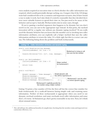 227
Caller information attributes
extra analysis required at execution time to check whether the caller information was
required, which would potentially disrupt caching, too. I suspect that if the C# design
team had considered this to be a common and important scenario, they’d have found
a way to make it work, but I also think it’s entirely reasonable that they decided there
were more valuable features to spend their time on. You just need to be aware of the
behavior and accept it, basically. Workarounds exist in some cases, though.
If you’re passing a method argument that happens to be dynamic but you don’t
need it to be, you can cast to the appropriate type instead. At that point, the method
invocation will be a regular one without any dynamic typing involved.2
If you really
need the dynamic behavior but you know that the member you’re invoking uses caller
information attributes, you can explicitly call a helper method that uses the caller
information attribute to return the value. It’s a little ugly, but this is a corner case any-
way. The following listing shows the problem and both workarounds.
static void ShowLine(string message,
[CallerLineNumber] int line = 0)
{
Console.WriteLine("{0}: {1}", line, message);
}
static int GetLineNumber(
[CallerLineNumber] int line = 0)
{
return line;
}
static void Main()
{
dynamic message = "Some message";
ShowLine(message);
ShowLine((string) message);
ShowLine(message, GetLineNumber());
}
Listing 7.6 prints a line number of 0 for the first call but the correct line number for
both workarounds. It’s a trade-off between having simple code and retaining more
information. Neither of these workarounds is appropriate when you need to use
dynamic overload resolution, and some overloads need caller information and some
don’t, of course. As limitations go, that’s pretty reasonable in my view. Next, let’s think
about unusual names.
2
The call will have the additional benefits of compile-time checking that the member exists and improved exe-
cution-time efficiency, too.
Listing 7.6 Caller information attributes and dynamic typing
Method you’re trying to call
that uses the line number
Helper method
for workaround 2
Simple dynamic call;
line will be reported as 0.
Workaround 1: cast the value
to remove dynamic typing.
Workaround 2: explicitly provide the
line number using a helper method.
 