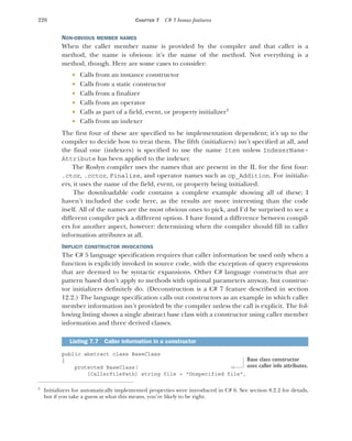 228 CHAPTER 7 C# 5 bonus features
NON-OBVIOUS MEMBER NAMES
When the caller member name is provided by the compiler and that caller is a
method, the name is obvious: it’s the name of the method. Not everything is a
method, though. Here are some cases to consider:
 Calls from an instance constructor
 Calls from a static constructor
 Calls from a finalizer
 Calls from an operator
 Calls as part of a field, event, or property initializer3
 Calls from an indexer
The first four of these are specified to be implementation dependent; it’s up to the
compiler to decide how to treat them. The fifth (initializers) isn’t specified at all, and
the final one (indexers) is specified to use the name Item unless IndexerName-
Attribute has been applied to the indexer.
The Roslyn compiler uses the names that are present in the IL for the first four:
.ctor, .cctor, Finalize, and operator names such as op_Addition. For initializ-
ers, it uses the name of the field, event, or property being initialized.
The downloadable code contains a complete example showing all of these; I
haven’t included the code here, as the results are more interesting than the code
itself. All of the names are the most obvious ones to pick, and I’d be surprised to see a
different compiler pick a different option. I have found a difference between compil-
ers for another aspect, however: determining when the compiler should fill in caller
information attributes at all.
IMPLICIT CONSTRUCTOR INVOCATIONS
The C# 5 language specification requires that caller information be used only when a
function is explicitly invoked in source code, with the exception of query expressions
that are deemed to be syntactic expansions. Other C# language constructs that are
pattern based don’t apply to methods with optional parameters anyway, but construc-
tor initializers definitely do. (Deconstruction is a C# 7 feature described in section
12.2.) The language specification calls out constructors as an example in which caller
member information isn’t provided by the compiler unless the call is explicit. The fol-
lowing listing shows a single abstract base class with a constructor using caller member
information and three derived classes.
public abstract class BaseClass
{
protected BaseClass(
[CallerFilePath] string file = "Unspecified file",
3
Initializers for automatically implemented properties were introduced in C# 6. See section 8.2.2 for details,
but if you take a guess at what this means, you’re likely to be right.
Listing 7.7 Caller information in a constructor
Base class constructor
uses caller info attributes.
 