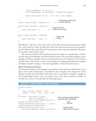 229
Caller information attributes
[CallerLineNumber] int line = -1,
[CallerMemberName] string member = "Unspecified member")
{
Console.WriteLine("{0}:{1} - {2}", file, line, member);
}
}
public class Derived1 : BaseClass { }
public class Derived2 : BaseClass
{
public Derived2() { }
}
public class Derived3 : BaseClass
{
public Derived3() : base() {}
}
With Roslyn, only Derived3 will result in real caller information being shown. Both
Derived1 and Derived2, in which the call to the BaseClass constructor is implicit,
use the default values specified in the parameters rather than providing the filename,
line number, and member name.
This is in line with the C# 5 specification, but I’d argue it’s a design flaw. I believe
most developers would expect the three derived classes to be precisely equivalent. Inter-
estingly, the Mono compiler (mcs) currently prints the same output for each of these
derived classes. We’ll have to wait to see whether the language specification changes,
the Mono compiler changes, or the incompatibility continues into the future.
QUERY EXPRESSION INVOCATIONS
As I mentioned before, the language specification calls out query expressions as one
place where caller information is provided by the compiler even though the call is
implicit. I doubt that this will be used often, but I’ve provided a complete example in
the downloadable source code. It requires more code than would be sensible to
include here, but its use looks like the following listing.
string[] source =
{
"the", "quick", "brown", "fox",
"jumped", "over", "the", "lazy", "dog"
};
var query = from word in source
where word.Length > 3
select word.ToUpperInvariant();
Console.WriteLine("Data:");
Console.WriteLine(string.Join(", ", query));
Console.WriteLine("CallerInfo:");
Console.WriteLine(string.Join(
Environment.NewLine, query.CallerInfo));
Listing 7.8 Caller information in query expressions
Parameterless constructor
is added implicitly.
Constructor with
implicit call to base()
Explicit call
to base
Query expression using methods
capturing caller information
Logs
the data
Logs the caller
information of the query
 
