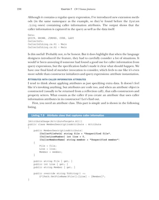 230 CHAPTER 7 C# 5 bonus features
Although it contains a regular query expression, I’ve introduced new extension meth-
ods (in the same namespace as the example, so they’re found before the System
.Linq ones) containing caller information attributes. The output shows that the
caller information is captured in the query as well as the data itself:
Data:
QUICK, BROWN, JUMPED, OVER, LAZY
CallerInfo:
CallerInfoLinq.cs:91 - Main
CallerInfoLinq.cs:92 – Main
Is this useful? Probably not, to be honest. But it does highlight that when the language
designers introduced the feature, they had to carefully consider a lot of situations. It
would’ve been annoying if someone had found a good use for caller information from
query expressions, but the specification hadn’t made it clear what should happen. We
have one final kind of member invocation to consider, which feels to me like it’s even
more subtle than constructor initializers and query expressions: attribute instantiation.
ATTRIBUTES WITH CALLER INFORMATION ATTRIBUTES
I tend to think about applying attributes as just specifying extra data. It doesn’t feel
like it’s invoking anything, but attributes are code too, and when an attribute object is
constructed (usually to be returned from a reflection call), that calls constructors and
property setters. What counts as the caller if you create an attribute that uses caller
information attributes in its constructor? Let’s find out.
First, you need an attribute class. This part is simple and is shown in the following
listing.
[AttributeUsage(AttributeTargets.All)]
public class MemberDescriptionAttribute : Attribute
{
public MemberDescriptionAttribute(
[CallerFilePath] string file = "Unspecified file",
[CallerLineNumber] int line = 0,
[CallerMemberName] string member = "Unspecified member")
{
File = file;
Line = line;
Member = member;
}
public string File { get; }
public int Line { get; }
public string Member { get; }
public override string ToString() =>
$"{Path.GetFileName(File)}:{Line} - {Member}";
}
Listing 7.9 Attribute class that captures caller information
 