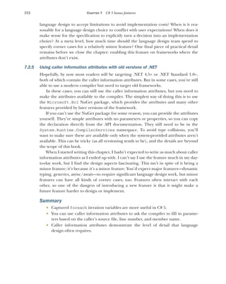 232 CHAPTER 7 C# 5 bonus features
language design to accept limitations to avoid implementation costs? When is it rea-
sonable for a language design choice to conflict with user expectations? When does it
make sense for the specification to explicitly turn a decision into an implementation
choice? At a meta level, how much time should the language design team spend to
specify corner cases for a relatively minor feature? One final piece of practical detail
remains before we close the chapter: enabling this feature on frameworks where the
attributes don’t exist.
7.2.5 Using caller information attributes with old versions of .NET
Hopefully, by now most readers will be targeting .NET 4.5+ or .NET Standard 1.0+,
both of which contain the caller information attributes. But in some cases, you’re still
able to use a modern compiler but need to target old frameworks.
In these cases, you can still use the caller information attributes, but you need to
make the attributes available to the compiler. The simplest way of doing this is to use
the Microsoft.Bcl NuGet package, which provides the attributes and many other
features provided by later versions of the framework.
If you can’t use the NuGet package for some reason, you can provide the attributes
yourself. They’re simple attributes with no parameters or properties, so you can copy
the declaration directly from the API documentation. They still need to be in the
System.Runtime.CompilerServices namespace. To avoid type collisions, you’ll
want to make sure these are available only when the system-provided attributes aren’t
available. This can be tricky (as all versioning tends to be), and the details are beyond
the scope of this book.
When I started writing this chapter, I hadn’t expected to write as much about caller
information attributes as I ended up with. I can’t say I use the feature much in my day-
to-day work, but I find the design aspects fascinating. This isn’t in spite of it being a
minor feature; it’s because it’s a minor feature. You’d expect major features—dynamic
typing, generics, async/await—to require significant language design work, but minor
features can have all kinds of corner cases, too. Features often interact with each
other, so one of the dangers of introducing a new feature is that it might make a
future feature harder to design or implement.
Summary
 Captured foreach iteration variables are more useful in C# 5.
 You can use caller information attributes to ask the compiler to fill in parame-
ters based on the caller’s source file, line number, and member name.
 Caller information attributes demonstrate the level of detail that language
design often requires.
 