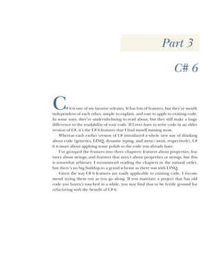 Part 3
C# 6
C# 6 is one of my favorite releases. It has lots of features, but they’re mostly
independent of each other, simple to explain, and easy to apply to existing code.
In some ways, they’re underwhelming to read about, but they still make a huge
difference to the readability of your code. If I ever have to write code in an older
version of C#, it’s the C# 6 features that I find myself missing most.
Whereas each earlier version of C# introduced a whole new way of thinking
about code (generics, LINQ, dynamic typing, and async/await, respectively), C#
6 is more about applying some polish to the code you already have.
I’ve grouped the features into three chapters: features about properties, fea-
tures about strings, and features that aren’t about properties or strings, but this
is somewhat arbitrary. I recommend reading the chapters in the natural order,
but there’s no big buildup to a grand scheme as there was with LINQ.
Given the way C# 6 features are easily applicable to existing code, I recom-
mend trying them out as you go along. If you maintain a project that has old
code you haven’t touched in a while, you may find that to be fertile ground for
refactoring with the benefit of C# 6.
 
