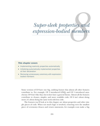 235
Super-sleek properties and
expression-bodied members
Some versions of C# have one big, unifying feature that almost all other features
contribute to. For example, C# 3 introduced LINQ, and C# 5 introduced asyn-
chrony. C# 6 isn’t like that, but it does have a general theme. Almost all the features
contribute to cleaner, simpler, and more readable code. C# 6 isn’t about doing
more; it’s about doing the same work with less code.
The features you’ll look at in this chapter are about properties and other sim-
ple pieces of code. When not much logic is involved, removing even the smallest
piece of ceremony—braces and return statements, for example—can make a big
This chapter covers
 Implementing read-only properties automatically
 Initializing automatically implemented properties
at their declaration
 Removing unnecessary ceremony with expression-
bodied members
 