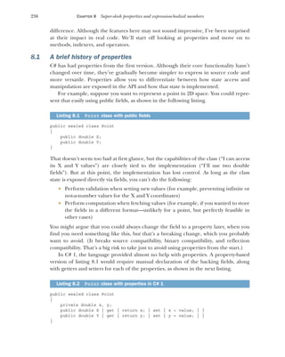 236 CHAPTER 8 Super-sleek properties and expression-bodied members
difference. Although the features here may not sound impressive, I’ve been surprised
at their impact in real code. We’ll start off looking at properties and move on to
methods, indexers, and operators.
8.1 A brief history of properties
C# has had properties from the first version. Although their core functionality hasn’t
changed over time, they’ve gradually become simpler to express in source code and
more versatile. Properties allow you to differentiate between how state access and
manipulation are exposed in the API and how that state is implemented.
For example, suppose you want to represent a point in 2D space. You could repre-
sent that easily using public fields, as shown in the following listing.
public sealed class Point
{
public double X;
public double Y;
}
That doesn’t seem too bad at first glance, but the capabilities of the class (“I can access
its X and Y values”) are closely tied to the implementation (“I’ll use two double
fields”). But at this point, the implementation has lost control. As long as the class
state is exposed directly via fields, you can’t do the following:
 Perform validation when setting new values (for example, preventing infinite or
not-a-number values for the X and Y coordinates)
 Perform computation when fetching values (for example, if you wanted to store
the fields in a different format—unlikely for a point, but perfectly feasible in
other cases)
You might argue that you could always change the field to a property later, when you
find you need something like this, but that’s a breaking change, which you probably
want to avoid. (It breaks source compatibility, binary compatibility, and reflection
compatibility. That’s a big risk to take just to avoid using properties from the start.)
In C# 1, the language provided almost no help with properties. A property-based
version of listing 8.1 would require manual declaration of the backing fields, along
with getters and setters for each of the properties, as shown in the next listing.
public sealed class Point
{
private double x, y;
public double X { get { return x; } set { x = value; } }
public double Y { get { return y; } set { y = value; } }
}
Listing 8.1 Point class with public fields
Listing 8.2 Point class with properties in C# 1
 