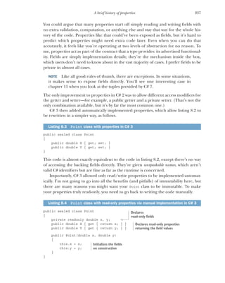 237
A brief history of properties
You could argue that many properties start off simply reading and writing fields with
no extra validation, computation, or anything else and stay that way for the whole his-
tory of the code. Properties like that could’ve been exposed as fields, but it’s hard to
predict which properties might need extra code later. Even when you can do that
accurately, it feels like you’re operating at two levels of abstraction for no reason. To
me, properties act as part of the contract that a type provides: its advertised functional-
ity. Fields are simply implementation details; they’re the mechanism inside the box,
which users don’t need to know about in the vast majority of cases. I prefer fields to be
private in almost all cases.
NOTE Like all good rules of thumb, there are exceptions. In some situations,
it makes sense to expose fields directly. You’ll see one interesting case in
chapter 11 when you look at the tuples provided by C# 7.
The only improvement to properties in C# 2 was to allow different access modifiers for
the getter and setter—for example, a public getter and a private setter. (That’s not the
only combination available, but it’s by far the most common one.)
C# 3 then added automatically implemented properties, which allow listing 8.2 to
be rewritten in a simpler way, as follows.
public sealed class Point
{
public double X { get; set; }
public double Y { get; set; }
}
This code is almost exactly equivalent to the code in listing 8.2, except there’s no way
of accessing the backing fields directly. They’re given unspeakable names, which aren’t
valid C# identifiers but are fine as far as the runtime is concerned.
Importantly, C# 3 allowed only read/write properties to be implemented automat-
ically. I’m not going to go into all the benefits (and pitfalls) of immutability here, but
there are many reasons you might want your Point class to be immutable. To make
your properties truly read-only, you need to go back to writing the code manually.
public sealed class Point
{
private readonly double x, y;
public double X { get { return x; } }
public double Y { get { return y; } }
public Point(double x, double y)
{
this.x = x;
this.y = y;
}
}
Listing 8.3 Point class with properties in C# 3
Listing 8.4 Point class with read-only properties via manual implementation in C# 3
Declares
read-only fields
Declares read-only properties
returning the field values
Initializes the fields
on construction
 