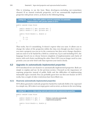 238 CHAPTER 8 Super-sleek properties and expression-bodied members
This is irritating, to say the least. Many developers—including me—sometimes
cheated. If we wanted read-only properties, we’d use automatically implemented
properties with private setters, as shown in the following listing.
public sealed class Point
{
public double X { get; private set; }
public double Y { get; private set; }
public Point(double x, double y)
{
X = x;
Y = y;
}
}
That works, but it’s unsatisfying. It doesn’t express what you want. It allows you to
change the values of the properties within the class even though you don’t want to;
you want a property you can set in the constructor but then never change elsewhere,
and you want it to be backed by a field in a trivial way. Up to and including C# 5, the
language forced you to choose between simplicity of implementation and clarity of
intent, with each choice sacrificing the other. Since C# 6, you no longer need to com-
promise; you can write brief code that expresses your intent clearly.
8.2 Upgrades to automatically implemented properties
C# 6 introduced two new features to automatically implemented properties. Both are
simple to explain and use. In the previous section, I focused on the importance of
exposing properties instead of public fields and the difficulties of implementing
immutable types concisely. You can probably guess how our first new feature in C# 6
works, but a couple of other restrictions have been lifted, too.
8.2.1 Read-only automatically implemented properties
C# 6 allows genuinely read-only properties backed by read-only fields to be expressed
in a simple way. All it takes is an empty getter and no setter, as shown in the next listing.
public sealed class Point
{
public double X { get; }
public double Y { get; }
public Point(double x, double y)
{
Listing 8.5 Point class with publicly read-only properties via automatic
implementation with private setters in C# 3
Listing 8.6 Point class using read-only automatically implemented properties
Declares read-only automatically
implemented properties
 