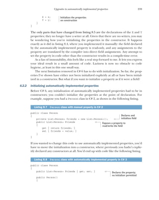 239
Upgrades to automatically implemented properties
X = x;
Y = y;
}
}
The only parts that have changed from listing 8.5 are the declarations of the X and Y
properties; they no longer have a setter at all. Given that there are no setters, you may
be wondering how you’re initializing the properties in the constructor. It happens
exactly as it did in listing 8.4, where you implemented it manually: the field declared
by the automatically implemented property is read-only, and any assignments to the
property are translated by the compiler into direct field assignments. Any attempt to
set the property in code other than the constructor results in a compile-time error.
As a fan of immutability, this feels like a real step forward to me. It lets you express
your ideal result in a small amount of code. Laziness is now no obstacle to code
hygiene, at least in this one small way.
The next limitation removed in C# 6 has to do with initialization. So far, the prop-
erties I’ve shown have either not been initialized explicitly at all or have been initial-
ized in a constructor. But what if you want to initialize a property as if it were a field?
8.2.2 Initializing automatically implemented properties
Before C# 6, any initialization of automatically implemented properties had to be in
constructors; you couldn't initialize the properties at the point of declaration. For
example, suppose you had a Person class in C# 2, as shown in the following listing.
public class Person
{
private List<Person> friends = new List<Person>();
public List<Person> Friends
{
get { return friends; }
set { friends = value; }
}
}
If you wanted to change this code to use automatically implemented properties, you’d
have to move the initialization into a constructor, where previously you hadn’t explic-
itly declared any constructors at all. You’d end up with code like the following listing.
public class Person
{
public List<Person> Friends { get; set; }
public Person()
{
Listing 8.7 Person class with manual property in C# 2
Listing 8.8 Person class with automatically implemented property in C# 3
Initializes the properties
on construction
Declares and
initializes field
Exposes a property to
read/write the field
Declares the property;
no initializer permitted
 