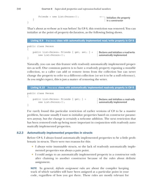 240 CHAPTER 8 Super-sleek properties and expression-bodied members
Friends = new List<Person>();
}
}
That’s about as verbose as it was before! In C# 6, this restriction was removed. You can
initialize at the point of property declaration, as the following listing shows.
public class Person
{
public List<Person> Friends { get; set; } =
new List<Person>();
}
Naturally, you can use this feature with read-only automatically implemented proper-
ties as well. One common pattern is to have a read-only property exposing a mutable
collection, so a caller can add or remove items from the collection but can never
change the property to refer to a different collection (or set it to be a null reference).
As you might expect, this is just a matter of removing the setter.
public class Person
{
public List<Person> Friends { get; } =
new List<Person>();
}
I've rarely found this particular restriction of earlier versions of C# to be a massive
problem, because usually I want to initialize properties based on constructor parame-
ters anyway, but the change is certainly a welcome addition. The next restriction that
has been removed ends up being more important in conjunction with read-only auto-
matically implemented properties.
8.2.3 Automatically implemented properties in structs
Before C# 6, I always found automatically implemented properties to be a little prob-
lematic in structs. There were two reasons for this:
 I always write immutable structs, so the lack of read-only automatically imple-
mented properties was always a pain point.
 I could assign to an automatically implemented property in a constructor only
after chaining to another constructor because of the rules about definite
assignment.
NOTE In general, definite assignment rules are about the compiler keeping
track of which variables will have been assigned at a particular point in your
code, regardless of how you got there. These rules are mostly relevant for
Listing 8.9 Person class with automatically implemented read/write property in C# 6
Listing 8.10 Person class with automatically implemented read-only property in C# 6
Initializes the property
in a constructor
Declares and initializes a read/write
automatically implemented
Declares and initializes a read-only
automatically implemented
 