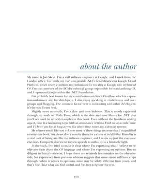 xxvi
about the author
My name is Jon Skeet. I’m a staff software engineer at Google, and I work from the
London office. Currently, my role is to provide .NET client libraries for Google Cloud
Platform, which neatly combines my enthusiasm for working at Google with my love of
C#. I’m the convener of the ECMA technical group responsible for standardizing C#,
and I represent Google within the .NET Foundation.
I’m probably best known for my contributions on Stack Overflow, which is a ques-
tion-and-answer site for developers. I also enjoy speaking at conferences and user
groups and blogging. The common factor here is interacting with other developers;
it’s the way I learn best.
Slightly more unusually, I’m a date and time hobbyist. This is mostly expressed
through my work on Noda Time, which is the date and time library for .NET that
you’ll see used in several examples in this book. Even without the hands-on coding
aspect, time is a fascinating topic with an abundance of trivia. Find me at a conference
and I’ll bore you for as long as you like about time zones and calendar systems.
My editors would like you to know most of these things to prove that I’m qualified
to write this book, but please don’t mistake them for a claim of infallibility. Humility is
a vital part of being an effective software engineer, and I screw up just like everyone
else does. Compilers don’t tend to view appeals to authority in a favorable light.
In the book, I’ve tried to make it clear where I’m expressing what I believe to be
objective facts about the C# language and where I’m expressing my opinion. Due to
diligent technical reviewers, I hope there are relatively few mistakes on the objective
side, but experience from previous editions suggests that some errors will have crept
through. When it comes to opinions, mine may be wildly different from yours, and
that’s fine. Take what you find useful, and feel free to ignore the rest.
 