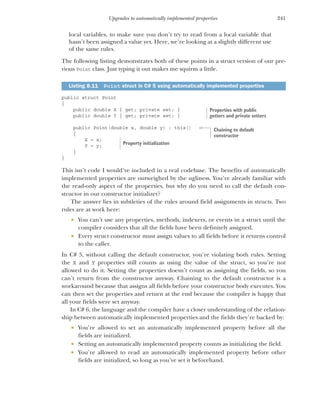 241
Upgrades to automatically implemented properties
local variables, to make sure you don’t try to read from a local variable that
hasn’t been assigned a value yet. Here, we’re looking at a slightly different use
of the same rules.
The following listing demonstrates both of these points in a struct version of our pre-
vious Point class. Just typing it out makes me squirm a little.
public struct Point
{
public double X { get; private set; }
public double Y { get; private set; }
public Point(double x, double y) : this()
{
X = x;
Y = y;
}
}
This isn’t code I would’ve included in a real codebase. The benefits of automatically
implemented properties are outweighed by the ugliness. You’re already familiar with
the read-only aspect of the properties, but why do you need to call the default con-
structor in our constructor initializer?
The answer lies in subtleties of the rules around field assignments in structs. Two
rules are at work here:
 You can’t use any properties, methods, indexers, or events in a struct until the
compiler considers that all the fields have been definitely assigned.
 Every struct constructor must assign values to all fields before it returns control
to the caller.
In C# 5, without calling the default constructor, you’re violating both rules. Setting
the X and Y properties still counts as using the value of the struct, so you’re not
allowed to do it. Setting the properties doesn’t count as assigning the fields, so you
can’t return from the constructor anyway. Chaining to the default constructor is a
workaround because that assigns all fields before your constructor body executes. You
can then set the properties and return at the end because the compiler is happy that
all your fields were set anyway.
In C# 6, the language and the compiler have a closer understanding of the relation-
ship between automatically implemented properties and the fields they’re backed by:
 You’re allowed to set an automatically implemented property before all the
fields are initialized.
 Setting an automatically implemented property counts as initializing the field.
 You’re allowed to read an automatically implemented property before other
fields are initialized, so long as you’ve set it beforehand.
Listing 8.11 Point struct in C# 5 using automatically implemented properties
Properties with public
getters and private setters
Chaining to default
constructor
Property initialization
 