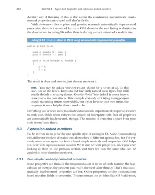 242 CHAPTER 8 Super-sleek properties and expression-bodied members
Another way of thinking of this is that within the constructor, automatically imple-
mented properties are treated as if they’re fields.
With those new rules in place and genuine read-only automatically implemented
properties, the struct version of Point in C# 6 shown in the next listing is identical to
the class version in listing 8.6, other than declaring a struct instead of a sealed class.
public struct Point
{
public double X { get; }
public double Y { get; }
public Point(double x, double y)
{
X = x;
Y = y;
}
}
The result is clean and concise, just the way you want it.
NOTE You may be asking whether Point should be a struct at all. In this
case, I’m on the fence. Points do feel like fairly natural value types, but I still
usually default to creating classes. Outside Noda Time (which is struct heavy),
I rarely write my own structs. This example certainly isn’t trying to suggest you
should start using structs more widely, but if you do write your own struct, the
language is more helpful than it used to be.
Everything you’ve seen so far has made automatically implemented properties cleaner
to work with, which often reduces the amount of boilerplate code. Not all properties
are automatically implemented, though. The mission of removing clutter from your
code doesn’t stop there.
8.3 Expression-bodied members
Far be it from me to prescribe one specific style of coding in C#. Aside from anything
else, different problem domains lend themselves to different approaches. But I’ve cer-
tainly come across types that have a lot of simple methods and properties. C# 6 helps
you here with expression-bodied members. We’ll start off with properties, since you were
looking at them in the previous section, and then see how the same idea can be
applied to other function members.
8.3.1 Even simpler read-only computed properties
Some properties are trivial: if the implementation in terms of fields matches the logi-
cal state of the type, the property can return the field value directly. That’s what auto-
matically implemented properties are for. Other properties involve computations
based on other fields or properties. To demonstrate the problem that C# 6 addresses,
Listing 8.12 Point struct in C# 6 using automatically implemented properties
 