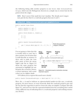 243
Expression-bodied members
the following listing adds another property to our Point class: DistanceFrom-
Origin, which uses the Pythagorean theorem in a simple way to return how far the
point is from the origin.
NOTE Don’t worry if the math here isn’t familiar. The details aren’t impor-
tant, just the fact that it’s a read-only property that uses X and Y.
public sealed class Point
{
public double X { get; }
public double Y { get; }
public Point(double x, double y)
{
X = x;
Y = y;
}
public double DistanceFromOrigin
{
get { return Math.Sqrt(X * X + Y * Y); }
}
}
I’m not going to claim that this
is terribly hard to read, but it
does contain a lot of syntax that
I could describe as ceremony: it’s
there only to make the com-
piler aware of how the mean-
ingful code fits in. Figure 8.1
shows the same property but
annotated to highlight the use-
ful parts; the ceremony (braces,
a return statement, and a semi-
colon) are in a lighter shade.
C# 6 allows you to express this much more cleanly:
public double DistanceFromOrigin => Math.Sqrt(X * X + Y * Y);
Here, the => is used to indicate an expression-bodied member—in this case, a read-only
property. No more braces, no more keywords. Both the read-only property part and
the fact that the expression is used to return the value are implicit. Compare this with
figure 8.1, and you’ll see that the expression-bodied form has everything that’s useful
(with a different way of indicating that it’s a read-only property) and nothing extrane-
ous. Perfect!
Listing 8.13 Adding a DistanceFromOrigin property to Point
Read-only property to
compute a distance
public double DistanceFromOrigin
{
get { return Math.Sqrt(X * X + Y * Y); }
}
Expression
to compute
Property
name
Property
type
Access
modifier
Read-only
(no set)
Figure 8.1 Annotated property declaration showing
important aspects
 