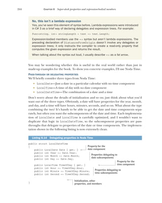 244 CHAPTER 8 Super-sleek properties and expression-bodied members
You may be wondering whether this is useful in the real world rather than just in
made-up examples for the book. To show you concrete examples, I'll use Noda Time.
PASS-THROUGH OR DELEGATING PROPERTIES
We'll briefly consider three types from Noda Time:
 LocalDate—Just a date in a particular calendar with no time component
 LocalTime—A time of day with no date component
 LocalDateTime—The combination of a date and a time
Don’t worry about the details of initialization and so on; just think about what you’d
want out of the three types. Obviously, a date will have properties for the year, month,
and day, and a time will have hours, minutes, seconds, and so on. What about the type
combining the two? It’s handy to be able to get the date and time components sepa-
rately, but often you want the subcomponents of the date and time. Each implementa-
tion of LocalDate and LocalTime is carefully optimized, and I wouldn't want to
duplicate that logic in LocalDateTime, so the subcomponent properties are pass-
throughs that delegate to properties of the date or time components. The implemen-
tation shown in the following listing is now extremely clean.
public struct LocalDateTime
{
public LocalDate Date { get; }
public int Year => Date.Year;
public int Month => Date.Month;
public int Day => Date.Day;
public LocalTime TimeOfDay { get; }
public int Hour => TimeOfDay.Hour;
public int Minute => TimeOfDay.Minute;
public int Second => TimeOfDay.Second;
}
No, this isn’t a lambda expression
Yes, you've seen this element of syntax before. Lambda expressions were introduced
in C# 3 as a brief way of declaring delegates and expression trees. For example:
Func<string, int> stringLength = text => text.Length;
Expression-bodied members use the => syntax but aren’t lambda expressions. The
preceding declaration of DistanceFromOrigin doesn’t involve any delegates or
expression trees; it only instructs the compiler to create a read-only property that
computes the given expression and returns the result.
When talking about the syntax out loud, I usually describe => as a fat arrow.
Listing 8.14 Delegating properties in Noda Time
Property for the
date component
Properties delegating to
date subcomponents
Property for the
time component
Properties delegating to
time subcomponents
Initialization, other
properties, and members
 