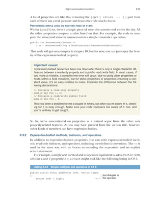 245
Expression-bodied members
A lot of properties are like this; removing the { get { return ... } } part from
each of them was a real pleasure and leaves the code much clearer.
PERFORMING SIMPLE LOGIC ON ANOTHER PIECE OF STATE
Within LocalTime, there’s a single piece of state: the nanosecond within the day. All
the other properties compute a value based on that. For example, the code to com-
pute the subsecond value in nanoseconds is a simple remainder operation:
public int NanosecondOfSecond =>
(int) (NanosecondOfDay % NodaConstants.NanosecondsPerSecond);
That code will get even simpler in chapter 10, but for now, you can just enjoy the brev-
ity of the expression-bodied property.
So far, we’ve concentrated on properties as a natural segue from the other new
property-related features. As you may have guessed from the section title, however,
other kinds of members can have expression bodies.
8.3.2 Expression-bodied methods, indexers, and operators
In addition to expression-bodied properties, you can write expression-bodied meth-
ods, read-only indexers, and operators, including user-defined conversions. The => is
used in the same way, with no braces surrounding the expression and no explicit
return statement.
For example, a simple Add method and its operator equivalent to add a Vector (with
obvious X and Y properties) to a Point might look like the following listing in C# 5.
public static Point Add(Point left, Vector right)
{
return left + right;
Important caveat
Expression-bodied properties have one downside: there’s only a single-character dif-
ference between a read-only property and a public read/write field. In most cases, if
you make a mistake, a compile-time error will occur, due to using other properties or
fields within a field initializer, but for static properties or properties returning a con-
stant value, it’s an easy mistake to make. Consider the difference between the fol-
lowing declarations:
// Declares a read-only property
public int Foo => 0;
// Declares a read/write public field
public int Foo = 0;
This has been a problem for me a couple of times, but after you’re aware of it, check-
ing for it is easy enough. Make sure your code reviewers are aware of it, too, and
you’re unlikely to get caught.
Listing 8.15 Simple methods and operators in C# 5
Just delegate to
the operator.
 