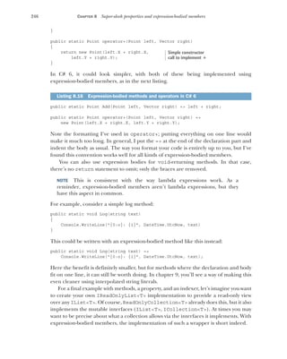 246 CHAPTER 8 Super-sleek properties and expression-bodied members
}
public static Point operator+(Point left, Vector right)
{
return new Point(left.X + right.X,
left.Y + right.Y);
}
In C# 6, it could look simpler, with both of these being implemented using
expression-bodied members, as in the next listing.
public static Point Add(Point left, Vector right) => left + right;
public static Point operator+(Point left, Vector right) =>
new Point(left.X + right.X, left.Y + right.Y);
Note the formatting I’ve used in operator+; putting everything on one line would
make it much too long. In general, I put the => at the end of the declaration part and
indent the body as usual. The way you format your code is entirely up to you, but I’ve
found this convention works well for all kinds of expression-bodied members.
You can also use expression bodies for void-returning methods. In that case,
there’s no return statement to omit; only the braces are removed.
NOTE This is consistent with the way lambda expressions work. As a
reminder, expression-bodied members aren’t lambda expressions, but they
have this aspect in common.
For example, consider a simple log method:
public static void Log(string text)
{
Console.WriteLine("{0:o}: {1}", DateTime.UtcNow, text)
}
This could be written with an expression-bodied method like this instead:
public static void Log(string text) =>
Console.WriteLine("{0:o}: {1}", DateTime.UtcNow, text);
Here the benefit is definitely smaller, but for methods where the declaration and body
fit on one line, it can still be worth doing. In chapter 9, you’ll see a way of making this
even cleaner using interpolated string literals.
For a final example with methods, a property, and an indexer, let’s imagine you want
to create your own IReadOnlyList<T> implementation to provide a read-only view
over any IList<T>. Of course, ReadOnlyCollection<T> already does this, but it also
implements the mutable interfaces (IList<T>, ICollection<T>). At times you may
want to be precise about what a collection allows via the interfaces it implements. With
expression-bodied members, the implementation of such a wrapper is short indeed.
Listing 8.16 Expression-bodied methods and operators in C# 6
Simple constructor
call to implement +
 