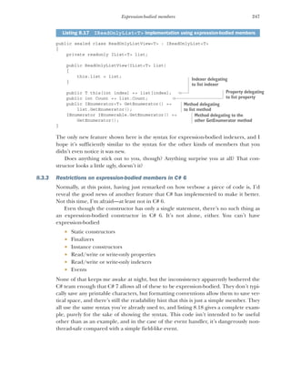 247
Expression-bodied members
public sealed class ReadOnlyListView<T> : IReadOnlyList<T>
{
private readonly IList<T> list;
public ReadOnlyListView(IList<T> list)
{
this.list = list;
}
public T this[int index] => list[index];
public int Count => list.Count;
public IEnumerator<T> GetEnumerator() =>
list.GetEnumerator();
IEnumerator IEnumerable.GetEnumerator() =>
GetEnumerator();
}
The only new feature shown here is the syntax for expression-bodied indexers, and I
hope it’s sufficiently similar to the syntax for the other kinds of members that you
didn’t even notice it was new.
Does anything stick out to you, though? Anything surprise you at all? That con-
structor looks a little ugly, doesn’t it?
8.3.3 Restrictions on expression-bodied members in C# 6
Normally, at this point, having just remarked on how verbose a piece of code is, I’d
reveal the good news of another feature that C# has implemented to make it better.
Not this time, I’m afraid—at least not in C# 6.
Even though the constructor has only a single statement, there’s no such thing as
an expression-bodied constructor in C# 6. It’s not alone, either. You can’t have
expression-bodied
 Static constructors
 Finalizers
 Instance constructors
 Read/write or write-only properties
 Read/write or write-only indexers
 Events
None of that keeps me awake at night, but the inconsistency apparently bothered the
C# team enough that C# 7 allows all of these to be expression-bodied. They don’t typi-
cally save any printable characters, but formatting conventions allow them to save ver-
tical space, and there’s still the readability hint that this is just a simple member. They
all use the same syntax you’re already used to, and listing 8.18 gives a complete exam-
ple, purely for the sake of showing the syntax. This code isn’t intended to be useful
other than as an example, and in the case of the event handler, it’s dangerously non-
thread-safe compared with a simple field-like event.
Listing 8.17 IReadOnlyList<T> implementation using expression-bodied members
Indexer delegating
to list indexer
Property delegating
to list property
Method delegating
to list method
Method delegating to the
other GetEnumerator method
 