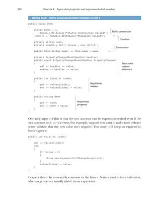 248 CHAPTER 8 Super-sleek properties and expression-bodied members
public class Demo
{
static Demo() =>
Console.WriteLine("Static constructor called");
~Demo() => Console.WriteLine("Finalizer called");
private string name;
private readonly int[] values = new int[10];
public Demo(string name) => this.name = name;
private PropertyChangedEventHandler handler;
public event PropertyChangedEventHandler PropertyChanged
{
add => handler += value;
remove => handler -= value;
}
public int this[int index]
{
get => values[index];
set => values[index] = value;
}
public string Name
{
get => name;
set => name = value;
}
}
One nice aspect of this is that the get accessor can be expression-bodied even if the
set accessor isn’t, or vice versa. For example, suppose you want to make your indexer
setter validate that the new value isn’t negative. You could still keep an expression-
bodied getter:
public int this[int index]
{
get => values[index];
set
{
if (value < 0)
{
throw new ArgumentOutOfRangeException();
}
Values[index] = value;
}
}
I expect this to be reasonably common in the future. Setters tend to have validation,
whereas getters are usually trivial, in my experience.
Listing 8.18 Extra expression-bodied members in C# 7
Static constructor
Finalizer
Constructor
Event with
custom
accessors
Read/write
indexer
Read/write
property
 