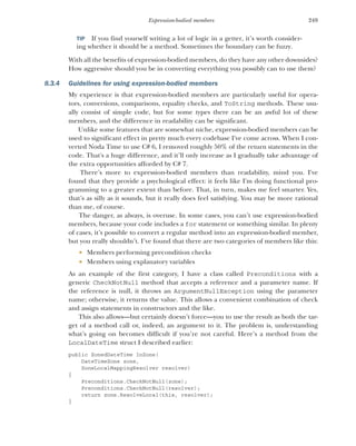 249
Expression-bodied members
TIP If you find yourself writing a lot of logic in a getter, it’s worth consider-
ing whether it should be a method. Sometimes the boundary can be fuzzy.
With all the benefits of expression-bodied members, do they have any other downsides?
How aggressive should you be in converting everything you possibly can to use them?
8.3.4 Guidelines for using expression-bodied members
My experience is that expression-bodied members are particularly useful for opera-
tors, conversions, comparisons, equality checks, and ToString methods. These usu-
ally consist of simple code, but for some types there can be an awful lot of these
members, and the difference in readability can be significant.
Unlike some features that are somewhat niche, expression-bodied members can be
used to significant effect in pretty much every codebase I've come across. When I con-
verted Noda Time to use C# 6, I removed roughly 50% of the return statements in the
code. That's a huge difference, and it’ll only increase as I gradually take advantage of
the extra opportunities afforded by C# 7.
There’s more to expression-bodied members than readability, mind you. I've
found that they provide a psychological effect: it feels like I'm doing functional pro-
gramming to a greater extent than before. That, in turn, makes me feel smarter. Yes,
that’s as silly as it sounds, but it really does feel satisfying. You may be more rational
than me, of course.
The danger, as always, is overuse. In some cases, you can’t use expression-bodied
members, because your code includes a for statement or something similar. In plenty
of cases, it’s possible to convert a regular method into an expression-bodied member,
but you really shouldn’t. I’ve found that there are two categories of members like this:
 Members performing precondition checks
 Members using explanatory variables
As an example of the first category, I have a class called Preconditions with a
generic CheckNotNull method that accepts a reference and a parameter name. If
the reference is null, it throws an ArgumentNullException using the parameter
name; otherwise, it returns the value. This allows a convenient combination of check
and assign statements in constructors and the like.
This also allows—but certainly doesn’t force—you to use the result as both the tar-
get of a method call or, indeed, an argument to it. The problem is, understanding
what’s going on becomes difficult if you’re not careful. Here’s a method from the
LocalDateTime struct I described earlier:
public ZonedDateTime InZone(
DateTimeZone zone,
ZoneLocalMappingResolver resolver)
{
Preconditions.CheckNotNull(zone);
Preconditions.CheckNotNull(resolver);
return zone.ResolveLocal(this, resolver);
}
 