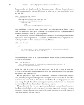 250 CHAPTER 8 Super-sleek properties and expression-bodied members
This reads nice and simply: check that the arguments are valid and then do the work
by delegating to another method. This could be written as an expression-bodied mem-
ber, like this:
public ZonedDateTime InZone(
DateTimeZone zone,
ZoneLocalMappingResolver resolver) =>
Preconditions.CheckNotNull(zone)
.ResolveLocal(
this,
Preconditions.CheckNotNull(resolver);
That would have exactly the same effect, but it’s much harder to read. In my experi-
ence, one validation check puts a method on the borderline for expression-bodied
members; with two of them, it’s just too painful.
For explanatory variables, the NanosecondOfSecond example I provided earlier
is just one of many properties on LocalTime. About half of them use expression bod-
ies, but quite a few of them have two statements, like this:
public int Minute
{
get
{
int minuteOfDay = (int) NanosecondOfDay / NanosecondsPerMinute;
return minuteOfDay % MinutesPerHour;
}
}
That can easily be written as an expression-bodied property by effectively inlining the
minuteOfDay variable:
public int Minute =>
((int) NanosecondOfDay / NodaConstants.NanosecondsPerMinute) %
NodaConstants.MinutesPerHour;
Again, the code achieves exactly the same goal, but in the original version, the
minuteOfDay variable adds information about the meaning of the subexpression,
making the code easier to read.
On any given day, I might come to a different conclusion. But in more complex
cases, following a sequence of steps and naming the results can make all the differ-
ence when you come back to the code six months later. It also helps you if you ever
need to step through the code in a debugger, as you can easily execute one statement
at a time and check that the results are the ones you expect.
The good news is that you can experiment and change your mind as often as you
like. Expression-bodied members are purely syntactic sugar, so if your taste changes
over time, you can always convert more code to use them or revert code that used
expression bodies a little too eagerly.
 