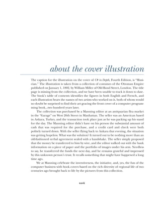 xxvii
about the cover illustration
The caption for the illustration on the cover of C# in Depth, Fourth Edition, is “Musi-
cian.” The illustration is taken from a collection of costumes of the Ottoman Empire
published on January 1, 1802, by William Miller of Old Bond Street, London. The title
page is missing from the collection, and we have been unable to track it down to date.
The book’s table of contents identifies the figures in both English and French, and
each illustration bears the names of two artists who worked on it, both of whom would
no doubt be surprised to find their art gracing the front cover of a computer program-
ming book...two hundred years later.
The collection was purchased by a Manning editor at an antiquarian flea market
in the “Garage” on West 26th Street in Manhattan. The seller was an American based
in Ankara, Turkey, and the transaction took place just as he was packing up his stand
for the day. The Manning editor didn’t have on his person the substantial amount of
cash that was required for the purchase, and a credit card and check were both
politely turned down. With the seller flying back to Ankara that evening, the situation
was getting hopeless. What was the solution? It turned out to be nothing more than an
old-fashioned verbal agreement sealed with a handshake. The seller simply proposed
that the money be transferred to him by wire, and the editor walked out with the bank
information on a piece of paper and the portfolio of images under his arm. Needless
to say, he transferred the funds the next day, and he remains grateful and impressed
by this unknown person’s trust. It recalls something that might have happened a long
time ago.
We at Manning celebrate the inventiveness, the initiative, and, yes, the fun of the
computer business with book covers based on the rich diversity of regional life of two
centuries ago brought back to life by the pictures from this collection.
 