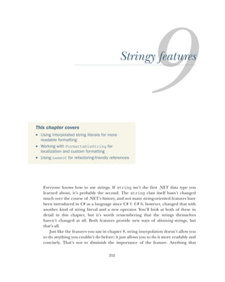 252
Stringy features
Everyone knows how to use strings. If string isn’t the first .NET data type you
learned about, it’s probably the second. The string class itself hasn’t changed
much over the course of .NET’s history, and not many string-oriented features have
been introduced in C# as a language since C# 1. C# 6, however, changed that with
another kind of string literal and a new operator. You’ll look at both of these in
detail in this chapter, but it’s worth remembering that the strings themselves
haven’t changed at all. Both features provide new ways of obtaining strings, but
that’s all.
Just like the features you saw in chapter 8, string interpolation doesn’t allow you
to do anything you couldn’t do before; it just allows you to do it more readably and
concisely. That’s not to diminish the importance of the feature. Anything that
This chapter covers
 Using interpolated string literals for more-
readable formatting
 Working with FormattableString for
localization and custom formatting
 Using nameof for refactoring-friendly references
 