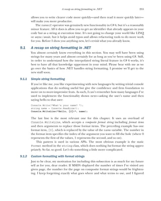253
A recap on string formatting in .NET
allows you to write clearer code more quickly—and then read it more quickly later—
will make you more productive.
The nameof operator was genuinely new functionality in C# 6, but it’s a reasonably
minor feature. All it does is allow you to get an identifier that already appears in your
code but as a string at execution time. It’s not going to change your world like LINQ
or async/await, but it helps avoid typos and allows refactoring tools to do more work
for you. Before I show you anything new, let’s revisit what you already know.
9.1 A recap on string formatting in .NET
You almost certainly know everything in this section. You may well have been using
strings for many years and almost certainly for as long as you’ve been using C#. Still,
in order to understand how the interpolated string literal feature in C# 6 works, it’s
best to have all that knowledge uppermost in your mind. Please bear with me as we
go over the basics of how .NET handles string formatting. I promise we’ll get to the
new stuff soon.
9.1.1 Simple string formatting
If you’re like me, you like experimenting with new languages by writing trivial console
applications that do nothing useful but give the confidence and firm foundation to
move on to more-impressive feats. As such, I can’t remember how many languages I’ve
used to implement the functionality shown next—asking the user’s name and then
saying hello to that user:
Console.Write("What's your name? ");
string name = Console.ReadLine();
Console.WriteLine("Hello, {0}!", name);
The last line is the most relevant one for this chapter. It uses an overload of
Console.WriteLine, which accepts a composite format string including format items
and then arguments to replace those format items. The preceding example has one
format item, {0}, which is replaced by the value of the name variable. The number in
the format item specifies the index of the argument you want to fill the hole (where 0
represents the first of the values, 1 represents the second, and so on).
This pattern is used in various APIs. The most obvious example is the static
Format method in the string class, which does nothing but format the string appro-
priately. So far, so good. Let’s do something a little more complicated.
9.1.2 Custom formatting with format strings
Just to be clear, my motivation for including this subsection is as much for my future
self as for you, dear reader. If MSDN displayed the number of times I’ve visited any
given page, the number for the page on composite format strings would be frighten-
ing. I keep forgetting exactly what goes where and what terms to use, and I figured
 