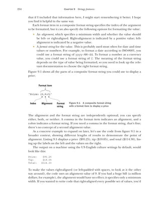 254 CHAPTER 9 Stringy features
that if I included that information here, I might start remembering it better. I hope
you find it helpful in the same way.
Each format item in a composite format string specifies the index of the argument
to be formatted, but it can also specify the following options for formatting the value:
 An alignment, which specifies a minimum width and whether the value should
be left- or right-aligned. Right-alignment is indicated by a positive value; left-
alignment is indicated by a negative value.
 A format string for the value. This is probably used most often for date and time
values or numbers. For example, to format a date according to ISO-8601, you
could use a format string of yyyy-MM-dd. To format a number as a currency
value, you could use a format string of C. The meaning of the format string
depends on the type of value being formatted, so you need to look up the rele-
vant documentation to choose the right format string.
Figure 9.1 shows all the parts of a composite format string you could use to display a
price.
The alignment and the format string are independently optional; you can specify
either, both, or neither. A comma in the format item indicates an alignment, and a
colon indicates a format string. If you need a comma in the format string, that’s fine;
there’s no concept of a second alignment value.
As a concrete example to expand on later, let’s use the code from figure 9.1 in a
broader context, showing different lengths of results to demonstrate the point of
alignment. Listing 9.1 displays a price ($95.25), tip ($19.05), and total ($114.30), lin-
ing up the labels on the left and the values on the right.
The output on a machine using the US English culture settings by default, would
look like this:
Price: $95.25
Tip: $19.05
Total: $114.30
To make the values right-aligned (or left-padded with spaces, to look at it the other
way around), the code uses an alignment value of 9. If you had a huge bill (a million
dollars, for example), the alignment would have no effect; it specifies only a minimum
width. If you wanted to write code that right-aligned every possible set of values, you’d
"Price: {0,9:C}"
Format
string
Format item
Index Alignment Figure 9.1 A composite format string
with a format item to display a price
 