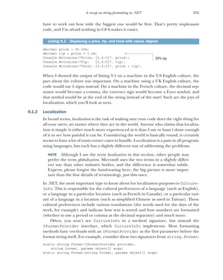 255
A recap on string formatting in .NET
have to work out how wide the biggest one would be first. That’s pretty unpleasant
code, and I’m afraid nothing in C# 6 makes it easier.
decimal price = 95.25m;
decimal tip = price * 0.2m;
Console.WriteLine("Price: {0,9:C}", price);
Console.WriteLine("Tip: {0,9:C}", tip);
Console.WriteLine("Total: {0,9:C}", price + tip);
When I showed the output of listing 9.1 on a machine in the US English culture, the
part about the culture was important. On a machine using a UK English culture, the
code would use £ signs instead. On a machine in the French culture, the decimal sep-
arator would become a comma, the currency sign would become a Euro symbol, and
that symbol would be at the end of the string instead of the start! Such are the joys of
localization, which you’ll look at next.
9.1.3 Localization
In broad terms, localization is the task of making sure your code does the right thing for
all your users, no matter where they are in the world. Anyone who claims that localiza-
tion is simple is either much more experienced at it than I am or hasn’t done enough
of it to see how painful it can be. Considering the world is basically round, it certainly
seems to have a lot of nasty corner cases to handle. Localization is a pain in all program-
ming languages, but each has a slightly different way of addressing the problems.
NOTE Although I use the term localization in this section, other people may
prefer the term globalization. Microsoft uses the two terms in a slightly differ-
ent way than other industry bodies, and the difference is somewhat subtle.
Experts, please forgive the hand-waving here; the big picture is more impor-
tant than the fine details of terminology, just this once.
In .NET, the most important type to know about for localization purposes is Culture-
Info. This is responsible for the cultural preferences of a language (such as English),
or a language in a particular location (such as French in Canada), or a particular vari-
ant of a language in a location (such as simplified Chinese as used in Taiwan). These
cultural preferences include various translations (the words used for the days of the
week, for example) and indicate how text is sorted and how numbers are formatted
(whether to use a period or comma as the decimal separator) and much more.
Often, you won’t see CultureInfo in a method signature, but instead the
IFormatProvider interface, which CultureInfo implements. Most formatting
methods have overloads with an IFormatProvider as the first parameter before the
format string itself. For example, consider these two signatures from string.Format:
static string Format(IFormatProvider provider,
string format, params object[] args)
static string Format(string format, params object[] args)
Listing 9.1 Displaying a price, tip, and total with values aligned
20% tip
 