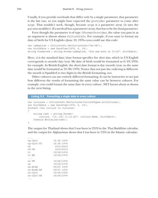 256 CHAPTER 9 Stringy features
Usually, if you provide overloads that differ only by a single parameter, that parameter
is the last one, so you might have expected the provider parameter to come after
args. That wouldn’t work, though, because args is a parameter array (it uses the
params modifier). If a method has a parameter array, that has to be the final parameter.
Even though the parameter is of type IFormatProvider, the value you pass in as
an argument is almost always CultureInfo. For example, if you want to format my
date of birth for US English—June 19, 1976—you could use this code:
var usEnglish = CultureInfo.GetCultureInfo("en-US");
var birthDate = new DateTime(1976, 6, 19);
string formatted = string.Format(usEnglish, "Jon was born on {0:d}", birthDate);
Here, d is the standard date/time format specifier for short date, which in US English
corresponds to month/day/year. My date of birth would be formatted as 6/19/1976,
for example. In British English, the short date format is day/month/year, so the same
date would be formatted as 19/06/1976. Notice that not just the ordering is different:
the month is 0-padded to two digits in the British formatting, too.
Other cultures can use entirely different formatting. It can be instructive to see just
how different the results of formatting the same value can be between cultures. For
example, you could format the same date in every culture .NET knows about as shown
in the next listing.
var cultures = CultureInfo.GetCultures(CultureTypes.AllCultures);
var birthDate = new DateTime(1976, 6, 19);
foreach (var culture in cultures)
{
string text = string.Format(
culture, "{0,-15} {1,12:d}", culture.Name, birthDate);
Console.WriteLine(text);
}
The output for Thailand shows that I was born in 2519 in the Thai Buddhist calendar,
and the output for Afghanistan shows that I was born in 1355 in the Islamic calendar:
...
tg-Cyrl 19.06.1976
tg-Cyrl-TJ 19.06.1976
th 19/6/2519
th-TH 19/6/2519
ti 19/06/1976
ti-ER 19/06/1976
...
ur-PK 19/06/1976
uz 19/06/1976
uz-Arab 29/03 1355
uz-Arab-AF 29/03 1355
uz-Cyrl 19/06/1976
uz-Cyrl-UZ 19/06/1976
...
Listing 9.2 Formatting a single date in every culture
 