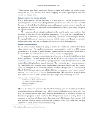 257
A recap on string formatting in .NET
This example also shows a negative alignment value to left-align the culture name
using the {0,-15} format item while keeping the date right-aligned with the
{1,12:d} format item.
FORMATTING WITH THE DEFAULT CULTURE
If you don’t specify a format provider, or if you pass null as the argument corre-
sponding to an IFormatProvider parameter, CultureInfo.CurrentCulture will
be used as a default. Exactly what that means will depend on your context; it can be set
on a per thread basis, and some web frameworks will set it before processing a request
on a particular thread.
All I can advise about using the default is to be careful: make sure you know that
the value in your specific thread will be appropriate. (Checking the exact behavior is
particularly worthwhile if you start parallelizing operations across multiple threads,
for example.) If you don’t want to rely on the default culture, you’ll need to know the
culture of the end user you need to format the text for and do so explicitly.
FORMATTING FOR MACHINES
So far, we’ve assumed that you’re trying to format the text for an end user. But that’s
often not the case. For machine-to-machine communication (such as in URL query
parameters to be parsed by a web service), you should use the invariant culture, which
is obtained via the static CultureInfo.InvariantCulture property.
For example, suppose you were using a web service to fetch the list of best sellers
from a publisher. The web service might use a URL of https://manning.com/web
services/bestsellers but allow a query parameter called date to allow you to find
out the best-selling books on a particular date.1
I’d expect that query parameter to use
an ISO-8601 format (year first, using dashes between the year, month, and day) for the
date. For example, if you wanted to retrieve the best-selling books as of the start of
March 20, 2017, you’d want to use a URL of https://manning.com/webservices/
bestsellers?date=2017-03-20. To construct that URL in code in an application
that allows the user to pick a specific date, you might write something like this:
string url = string.Format(
CultureInfo.InvariantCulture,
"{0}?date={1:yyyy-MM-dd}",
webServiceBaseUrl,
searchDate);
Most of the time, you shouldn’t be directly formatting data for machine-to-machine
communication yourself, mind you. I advise you to avoid string conversions wherever
you can; they’re often a code smell showing that either you’re not using a library or
framework properly or that you have data design issues (such as storing dates in a
database as text instead of as a native date/time type). Having said that, you may well
find yourself building strings manually like this more often than you’d like; just pay
attention to which culture you should be using.
1
This is a fictional web service, as far as I’m aware.
 