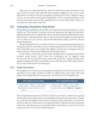 258 CHAPTER 9 Stringy features
Okay, that was a long introduction. But with all this formatting information buzz-
ing around your brain and somewhat ugly examples niggling at you, you’re in the
right frame of mind to welcome interpolated string literals in C# 6. All those calls to
string.Format look unnecessarily long-winded, and it’s annoying having to look
between the format string and the argument list to see what will go where. Surely, we
can make our code clearer than that.
9.2 Introducing interpolated string literals
Interpolated string literals in C# 6 allow you to perform all this formatting in a much
simpler way. The concepts of a format string and arguments still apply, but with inter-
polated string literals, you specify the values and their formatting information inline,
which leads to code that’s much easier to read. If you look through your code and find
a lot of calls to string.Format using hardcoded format strings, you’ll love interpo-
lated string literals.
String interpolation isn’t a new idea. It’s been in many programming languages for
a long time, but I’ve never felt it to be as neatly integrated as it is in C#. That’s particu-
larly remarkable when you consider that adding a feature into a language when it’s
already mature is harder than building it into the first version.
In this section, you’ll look at some simple examples before exploring interpolated
verbatim string literals. You’ll learn how localization can be applied using
FormattableString and then take a closer look at how the compiler handles inter-
polated string literals. We’ll round off the section with discussion about where this fea-
ture is most useful as well as its limitations.
9.2.1 Simple interpolation
The simplest way to demonstrate interpolated string literals in C# 6 is to show you the
equivalent to the earlier example in which we asked for the user’s name. The code
doesn’t look hugely different; in particular, only the last line has changed at all.
The interpolated string literal is shown in bold. It starts with a $ before the opening
double quote; that’s what makes it an interpolated string literal rather than a regular
one, as far as the compiler is concerned. It contains {name} instead of {0} for the for-
mat item. The text in the braces is an expression that’s evaluated and then formatted
within the string. Because you’ve provided all the information you need, the second
argument to WriteLine isn’t required anymore.
C# 5—old-style style formatting C# 6—interpolated string literal
Console.Write("What's your name? ");
string name = Console.ReadLine();
Console.WriteLine("Hello, {0}!",
name);
Console.Write("What's your name? ");
string name = Console.ReadLine();
Console.WriteLine($"Hello, {name}!");
 