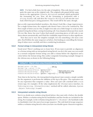 259
Introducing interpolated string literals
NOTE I’ve lied a little here, for the sake of simplicity. This code doesn’t work
quite the same way as the original code. The original code passed all the argu-
ments to the appropriate Console.WriteLine overload, which performed
the formatting for you. Now, all the formatting is performed with a
string.Format call, and then the Console.WriteLine call uses the over-
load, which has just a string parameter. The result will be the same, though.
Just as with expression-bodied members, this doesn’t look like a huge improvement.
For a single format item, the original code doesn’t have a lot to be confused by. The
first couple of times you see this, it might even take you a little longer to read an inter-
polated string literal than a string formatting call. I was skeptical about just how much
I’d ever like them, but now I often find myself converting pieces of old code to use
them almost automatically, and I find the readability improvement is often significant.
Now that you’ve seen the simplest example, let’s do something a bit more com-
plex. You’ll follow the same sequence as before, first looking at controlling the format-
ting of values more carefully and then considering localization.
9.2.2 Format strings in interpolated string literals
Good news! There’s nothing new to learn here. If you want to provide an alignment
or a format string with an interpolated string literal, you do it the same way you would
in a normal composite format string: you add a comma before the alignment and a
colon before the format string. Our earlier composite formatting example changes in
the obvious way, as shown in the following listing.
decimal price = 95.25m;
decimal tip = price * 0.2m;
Console.WriteLine($"Price: {price,9:C}");
Console.WriteLine($"Tip: {tip,9:C}");
Console.WriteLine($"Total: {price + tip,9:C}");
Note that in the last line, the interpolated string doesn’t just contain a simple variable
for the argument; it performs the addition of the tip to the price. The expression can
be any expression that computes a value. (You can’t just call a method with a void
return type, for example.) If the value implements the IFormattable interface, its
ToString(string, IFormatProvider) method will be called; otherwise, System
.Object.ToString() is used.
9.2.3 Interpolated verbatim string literals
You’ve no doubt seen verbatim string literals before; they start with @ before the double
quote. Within a verbatim string literal, backslashes and line breaks are included in the
string. For example, in the verbatim string literal @"c:Windows", the backslash really
is a backslash; it isn’t the start of an escape sequence. The only kind of escape sequence
within a verbatim string literal is when you have two double quote characters together,
Listing 9.3 Aligned values using interpolated string literals
20% tip
Right-justify prices using
nine-digit alignment
 