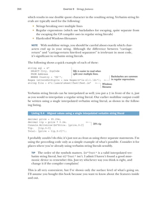 260 CHAPTER 9 Stringy features
which results in one double quote character in the resulting string. Verbatim string lit-
erals are typically used for the following:
 Strings breaking over multiple lines
 Regular expressions (which use backslashes for escaping, quite separate from
the escaping the C# compiler uses in regular string literals)
 Hardcoded Windows filenames
NOTE With multiline strings, you should be careful about exactly which char-
acters end up in your string. Although the difference between “carriage-
return” and “carriage-return line-feed separators” is irrelevant in most code,
it’s significant in verbatim string literals.
The following shows a quick example of each of these:
string sql = @"
SELECT City, ZipCode
FROM Address
WHERE Country = 'US'";
Regex lettersDotDigits = new Regex(@"[a-z]+.d+");
string file = @"c:usersskeetTestTest.cs"
Verbatim string literals can be interpolated as well; you put a $ in front of the @, just
as you would to interpolate a regular string literal. Our earlier multiline output could
be written using a single interpolated verbatim string literal, as shown in the follow-
ing listing.
decimal price = 95.25m;
decimal tip = price * 0.2m;
Console.WriteLine($@"Price: {price,9:C}
Tip: {tip,9:C}
Total: {price + tip,9:C}");
I probably wouldn’t do this; it’s just not as clean as using three separate statements. I’m
using the preceding code only as a simple example of what’s possible. Consider it for
places where you’re already using verbatim string literals sensibly.
TIP The order of the symbols matters. $@"Text" is a valid interpolated ver-
batim string literal, but @$"Text" isn’t. I admit I haven’t found a good mne-
monic device to remember this. Just try whichever way you think is right, and
change it if the compiler complains!
This is all very convenient, but I’ve shown only the surface level of what’s going on.
I’ll assume you bought this book because you want to know about the features inside
and out.
Listing 9.4 Aligned values using a single interpolated verbatim string literal
SQL is easier to read when
split over multiple lines.
Backslashes are common
in regular expressions.
Windows
filename
20% tip
 