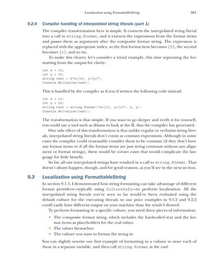 261
Localization using FormattableString
9.2.4 Compiler handling of interpolated string literals (part 1)
The compiler transformation here is simple. It converts the interpolated string literal
into a call to string.Format, and it extracts the expressions from the format items
and passes them as arguments after the composite format string. The expression is
replaced with the appropriate index, so the first format item becomes {0}, the second
becomes {1}, and so on.
To make this clearer, let’s consider a trivial example, this time separating the for-
matting from the output for clarity:
int x = 10;
int y = 20;
string text = $"x={x}, y={y}";
Console.WriteLine(text);
This is handled by the compiler as if you’d written the following code instead:
int x = 10;
int y = 20;
string text = string.Format("x={0}, y={1}", x, y);
Console.WriteLine(text);
The transformation is that simple. If you want to go deeper and verify it for yourself,
you could use a tool such as ildasm to look at the IL that the compiler has generated.
One side effect of this transformation is that unlike regular or verbatim string liter-
als, interpolated string literals don’t count as constant expressions. Although in some
cases the compiler could reasonably consider them to be constant (if they don’t have
any format items or if all the format items are just string constants without any align-
ment or format strings), these would be corner cases that would complicate the lan-
guage for little benefit.
So far, all our interpolated strings have resulted in a call to string.Format. That
doesn’t always happen, though, and for good reasons, as you’ll see in the next section.
9.3 Localization using FormattableString
In section 9.1.3, I demonstrated how string formatting can take advantage of different
format providers—typically using CultureInfo—to perform localization. All the
interpolated string literals you’ve seen so far would’ve been evaluated using the
default culture for the executing thread, so our price examples in 9.1.2 and 9.2.2
could easily have different output on your machine than the result I showed.
To perform formatting in a specific culture, you need three pieces of information:
 The composite format string, which includes the hardcoded text and the for-
mat items as placeholders for the real values
 The values themselves
 The culture you want to format the string in
You can slightly rewrite our first example of formatting in a culture to store each of
these in a separate variable, and then call string.Format at the end:
 