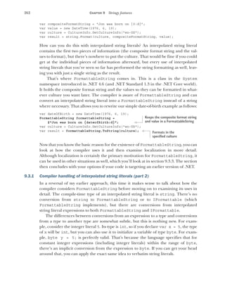 262 CHAPTER 9 Stringy features
var compositeFormatString = "Jon was born on {0:d}";
var value = new DateTime(1976, 6, 19);
var culture = CultureInfo.GetCultureInfo("en-US");
var result = string.Format(culture, compositeFormatString, value);
How can you do this with interpolated string literals? An interpolated string literal
contains the first two pieces of information (the composite format string and the val-
ues to format), but there’s nowhere to put the culture. That would be fine if you could
get at the individual pieces of information afterward, but every use of interpolated
string literals that you’ve seen so far has performed the string formatting as well, leav-
ing you with just a single string as the result.
That’s where FormattableString comes in. This is a class in the System
namespace introduced in .NET 4.6 (and .NET Standard 1.3 in the .NET Core world).
It holds the composite format string and the values so they can be formatted in what-
ever culture you want later. The compiler is aware of FormattableString and can
convert an interpolated string literal into a FormattableString instead of a string
where necessary. That allows you to rewrite our simple date-of-birth example as follows:
var dateOfBirth = new DateTime(1976, 6, 19);
FormattableString formattableString =
$"Jon was born on {dateofBirth:d}";
var culture = CultureInfo.GetCultureInfo("en-US");
var result = formattableString.ToString(culture);
Now that you know the basic reason for the existence of FormattableString, you can
look at how the compiler uses it and then examine localization in more detail.
Although localization is certainly the primary motivation for FormattableString, it
can be used in other situations as well, which you’ll look at in section 9.3.3. The section
then concludes with your options if your code is targeting an earlier version of .NET.
9.3.1 Compiler handling of interpolated string literals (part 2)
In a reversal of my earlier approach, this time it makes sense to talk about how the
compiler considers FormattableString before moving on to examining its uses in
detail. The compile-time type of an interpolated string literal is string. There’s no
conversion from string to FormattableString or to IFormattable (which
FormattableString implements), but there are conversions from interpolated
string literal expressions to both FormattableString and IFormattable.
The differences between conversions from an expression to a type and conversions
from a type to another type are somewhat subtle, but this is nothing new. For exam-
ple, consider the integer literal 5. Its type is int, so if you declare var x = 5, the type
of x will be int, but you can also use it to initialize a variable of type byte. For exam-
ple, byte y = 5; is perfectly valid. That’s because the language specifies that for
constant integer expressions (including integer literals) within the range of byte,
there’s an implicit conversion from the expression to byte. If you can get your head
around that, you can apply the exact same idea to verbatim string literals.
Keeps the composite format string
and value in a FormattableString
Formats in the
specified culture
 