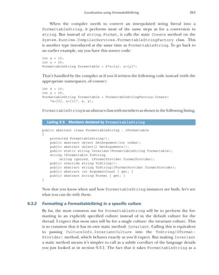 263
Localization using FormattableString
When the compiler needs to convert an interpolated string literal into a
FormattableString, it performs most of the same steps as for a conversion to
string. But instead of string.Format, it calls the static Create method on the
System.Runtime.CompilerServices.FormattableStringFactory class. This
is another type introduced at the same time as FormattableString. To go back to
an earlier example, say you have this source code:
int x = 10;
int y = 20;
FormattableString formattable = $"x={x}, y={y}";
That’s handled by the compiler as if you’d written the following code instead (with the
appropriate namespaces, of course):
int x = 10;
int y = 20;
FormattableString formattable = FormattableStringFactory.Create(
"x={0}, y={1}", x, y);
FormattableString isan abstractclasswithmembers as shown inthefollowing listing.
public abstract class FormattableString : IFormattable
{
protected FormattableString();
public abstract object GetArgument(int index);
public abstract object[] GetArguments();
public static string Invariant(FormattableString formattable);
string IFormattable.ToString
(string ignored, IFormatProvider formatProvider);
public override string ToString();
public abstract string ToString(IFormatProvider formatProvider);
public abstract int ArgumentCount { get; }
public abstract string Format { get; }
}
Now that you know when and how FormattableString instances are built, let’s see
what you can do with them.
9.3.2 Formatting a FormattableString in a specific culture
By far, the most common use for FormattableString will be to perform the for-
matting in an explicitly specified culture instead of in the default culture for the
thread. I expect that most uses will be for a single culture: the invariant culture. This
is so common that it has its own static method: Invariant. Calling this is equivalent
to passing CultureInfo.InvariantCulture into the ToString(IFormat-
Provider) method, which behaves exactly as you’d expect. But making Invariant
a static method means it’s simpler to call as a subtle corollary of the language details
you just looked at in section 9.3.1. The fact that it takes FormattableString as a
Listing 9.5 Members declared by FormattableString
 