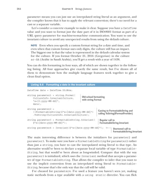 264 CHAPTER 9 Stringy features
parameter means you can just use an interpolated string literal as an argument, and
the compiler knows that it has to apply the relevant conversion; there’s no need for a
cast or a separate variable.
Let’s consider a concrete example to make it clear. Suppose you have a DateTime
value and you want to format just the date part of it in ISO-8601 format as part of a
URL query parameter for machine-to-machine communication. You want to use the
invariant culture to avoid any unexpected results from using the default culture.
NOTE Even when you specify a custom format string for a date and time, and
even when that custom format uses only digits, the culture still has an impact.
The biggest one is that the value is represented in the default calendar system
for the culture. If you format October 21, 2016 (Gregorian) in the culture
ar-SA (Arabic in Saudi Arabia), you’ll get a result with a year of 1438.
You can do this formatting in four ways, all of which are shown together in the follow-
ing listing. All four approaches give exactly the same result, but I’ve shown all of
them to demonstrate how the multiple language features work together to give a
clean final option.
DateTime date = DateTime.UtcNow;
string parameter1 = string.Format(
CultureInfo.InvariantCulture,
"x={0:yyyy-MM-dd}",
date);
string parameter2 =
((FormattableString)$"x={date:yyyy-MM-dd}")
.ToString(CultureInfo.InvariantCulture);
string parameter3 = FormattableString.Invariant(
$"x={date:yyyy-MM-dd}");
string parameter4 = Invariant($"x={date:yyyy-MM-dd}");
The main interesting difference is between the initializers for parameter2 and
parameter3. To make sure you have a FormattableString for parameter2 rather
than just a string, you have to cast the interpolated string literal to that type. An
alternative would’ve been to declare a separate local variable of type Formattable-
String, but that would’ve been about as long-winded. Compare that with the way
parameter3 is initialized, which uses the Invariant method that accepts a parame-
ter of type FormattableString. That allows the compiler to infer that you want to
use the implicit conversion from an interpolated string literal to Formattable-
String, because that’s the only way that the call will be valid.
I’ve cheated for parameter4. I’ve used a feature you haven’t seen yet, making
static methods from a type available with a using static directive. You can flick
Listing 9.6 Formatting a date in the invariant culture
Old-school formatting
with string.Format
Casting to FormattableString and
calling ToString(IFormatProvider)
Regular call to
FormattableString.Invariant
Shortened call to
FormattableString.Invariant
 