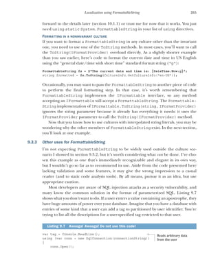 265
Localization using FormattableString
forward to the details later (section 10.1.1) or trust me for now that it works. You just
need using static System.FormattableString in your list of using directives.
FORMATTING IN A NONINVARIANT CULTURE
If you want to format a FormattableString in any culture other than the invariant
one, you need to use one of the ToString methods. In most cases, you’ll want to call
the ToString(IFormatProvider) overload directly. As a slightly shorter example
than you saw earlier, here’s code to format the current date and time in US English
using the “general date/time with short time” standard format string ("g"):
FormattableString fs = $"The current date and time is: {DateTime.Now:g}";
string formatted = fs.ToString(CultureInfo.GetCultureInfo("en-US"));
Occasionally, you may want to pass the FormattableString to another piece of code
to perform the final formatting step. In that case, it’s worth remembering that
FormattableString implements the IFormattable interface, so any method
accepting an IFormattable will accept a FormattableString. The Formattable-
String implementation of IFormattable.ToString(string, IFormatProvider)
ignores the string parameter because it already has everything it needs: it uses the
IFormatProvider parameter to call the ToString(IFormatProvider) method.
Now that you know how to use cultures with interpolated string literals, you may be
wondering why the other members of FormattableString exist. In the next section,
you’ll look at one example.
9.3.3 Other uses for FormattableString
I’m not expecting FormattableString to be widely used outside the culture sce-
nario I showed in section 9.3.2, but it’s worth considering what can be done. I’ve cho-
sen this example as one that’s immediately recognizable and elegant in its own way,
but I wouldn’t go so far as to recommend its use. Aside from the code presented here
lacking validation and some features, it may give the wrong impression to a casual
reader (and to static code analysis tools). By all means, pursue it as an idea, but use
appropriate caution.
Most developers are aware of SQL injection attacks as a security vulnerability, and
many know the common solution in the format of parameterized SQL. Listing 9.7
shows what you don’t want to do. If a user enters a value containing an apostrophe, they
have huge amounts of power over your database. Imagine that you have a database with
entries of some kind that a user can add a tag to partitioned by user identifier. You’re
trying to list all the descriptions for a user-specified tag restricted to that user.
var tag = Console.ReadLine();
using (var conn = new SqlConnection(connectionString))
{
conn.Open();
Listing 9.7 Awooga! Awooga! Do not use this code!
Reads arbitrary data
from the user
 