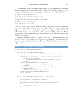 267
Localization using FormattableString
First, let’s think about what the compiler is doing for you. It’s splitting the interpo-
lated string literal into two parts: a composite format string and the arguments for the
format items. The composite format string the compiler creates will look like this:
SELECT Description FROM Entries
WHERE Tag={0:NVarChar} AND UserId={1:Int}
You want SQL that ends up looking like this instead:
SELECT Description FROM Entries
WHERE Tag=@p0 AND UserId=@p1
That’s easy enough to do; you just need to format the composite format string, passing
in arguments that will evaluate to "@p0" and "@p1". If the type of those arguments
implements IFormattable, calling string.Format will pass the NVarChar and
Int format strings as well, so you can set the types of the SqlParameter objects
appropriately. You can autogenerate the names, and the values come directly from the
FormattableString.
It’s highly unusual to make an IFormattable.ToString implementation have
side effects, but you’re using only this format-capturing type for this single call, and
you can keep it safely hidden from any other code. The following listing is a complete
implementation.
public static class SqlFormattableString
{
public static SqlCommand NewSqlCommand(
this SqlConnection conn,FormattableString formattableString)
{
SqlParameter[] sqlParameters = formattableString.GetArguments()
.Select((value, position) =>
new SqlParameter(Invariant($"@p{position}"), value))
.ToArray();
object[] formatArguments = sqlParameters
.Select(p => new FormatCapturingParameter(p))
.ToArray();
string sql = string.Format(formattableString.Format,
formatArguments);
var command = new SqlCommand(sql, conn);
command.Parameters.AddRange(sqlParameters);
return command;
}
private class FormatCapturingParameter : IFormattable
{
private readonly SqlParameter parameter;
internal FormatCapturingParameter(SqlParameter parameter)
{
this.parameter = parameter;
}
Listing 9.9 Implementing safe SQL formatting
 