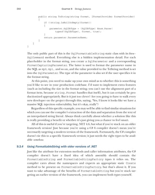 268 CHAPTER 9 Stringy features
public string ToString(string format, IFormatProvider formatProvider)
{
if (!string.IsNullOrEmpty(format))
{
parameter.SqlDbType = (SqlDbType) Enum.Parse(
typeof(SqlDbType), format, true);
}
return parameter.ParameterName;
}
}
}
The only public part of this is the SqlFormattableString static class with its New-
SqlCommand method. Everything else is a hidden implementation detail. For each
placeholder in the format string, you create a SqlParameter and a corresponding
FormatCapturingParameter. The latter is used to format the parameter name in
the SQL as @p0, @p1, and so on, and the value provided to the ToString method is set
into the SqlParameter. The type of the parameter is also set if the user specifies it in
the format string.
At this point, you need to make up your own mind as to whether this is something
you’d like to see in your production codebase. I’d want to implement extra features
(such as including the size in the format string; you can’t use the alignment part of a
format item, because string.Format handles that itself), but it can certainly be pro-
ductionized appropriately. But is it just too clever? Are you going to have to walk every
new developer on the project through this, saying, “Yes, I know it looks like we have a
massive SQL injection vulnerability, but it’s okay, really”?
Regardless of this specific example, you may well be able to find similar situations for
which you can use the compiler’s extraction of the data and separation from the text of
an interpolated string literal. Always think carefully about whether a solution like this
is really providing a benefit or whether it’s just giving you a chance to feel smart.
All of this is useful if you’re targeting .NET 4.6, but what if you’re stuck on an older
framework version? Just because you’re using a C# 6 compiler doesn’t mean you’re
necessarily targeting a modern version of the framework. Fortunately, the C# compiler
doesn’t tie this to a specific framework version; it just needs the right types to be avail-
able somehow.
9.3.4 Using FormattableString with older versions of .NET
Just like the attribute for extension methods and caller information attributes, the C#
compiler doesn’t have a fixed idea of which assembly should contain the
FormattableString and FormattableStringFactory types it relies on. The
compiler cares about the namespaces and expects an appropriate static Create
method to be present on FormattableStringFactory, but that’s about it. If you
want to take advantage of the benefits of FormattableString but you’re stuck tar-
geting an earlier version of the framework, you can implement both types yourself.
 